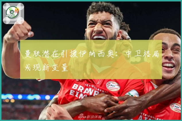 曼联潜在引援伊纳西奥:中卫格局或现新变量