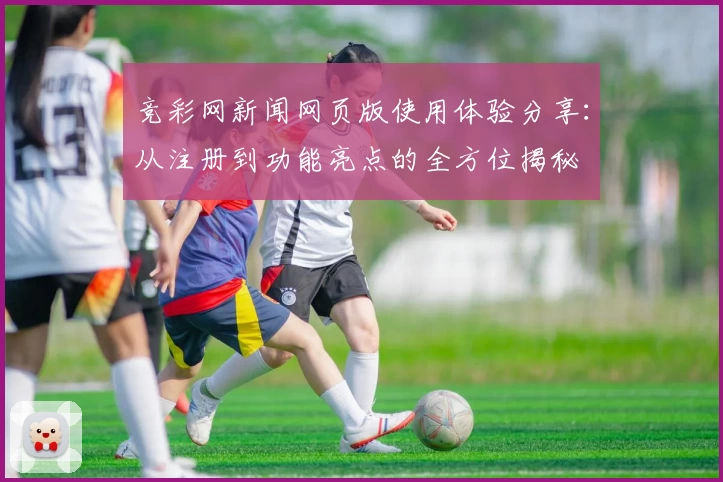 竞彩网新闻网页版使用体验分享：从注册到功能亮点的全方位揭秘