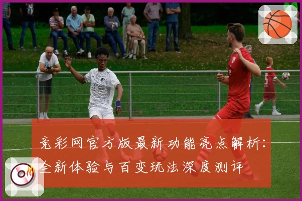 竞彩网官方版最新功能亮点解析：全新体验与百变玩法深度测评