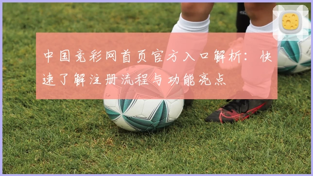 中国竞彩网首页官方入口解析：快速了解注册流程与功能亮点
