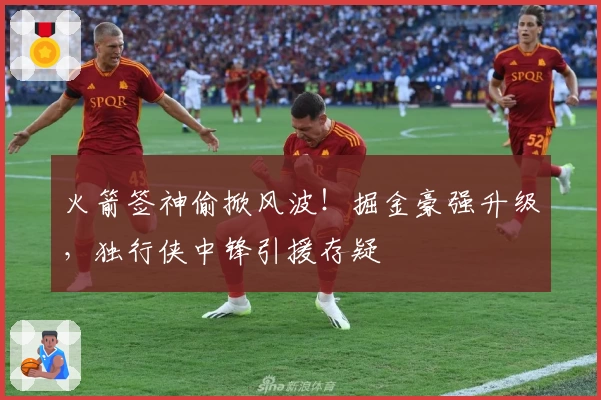 火箭签神偷掀风波！掘金豪强升级，独行侠中锋引援存疑