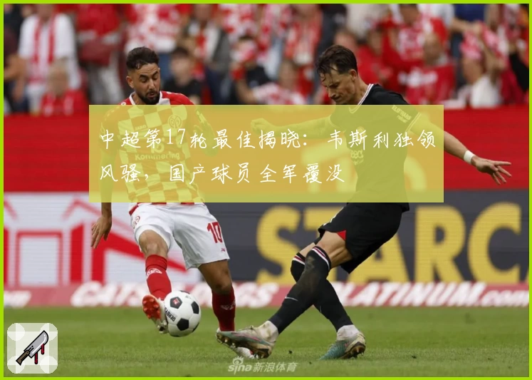 中超第17轮最佳揭晓:韦斯利独领风骚,国产球员全军覆没