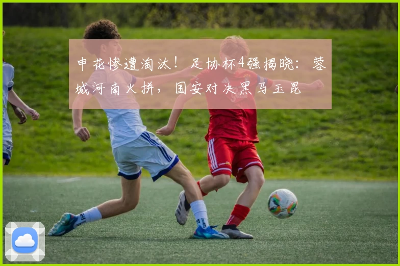 申花惨遭淘汰!足协杯4强揭晓:蓉城河南火拼,国安对决黑马玉昆