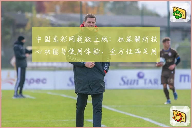 中国竞彩网新版上线：独家解析核心功能与使用体验，全方位满足用户需求