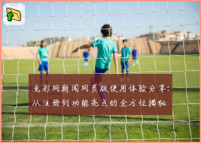 竞彩网新闻网页版使用体验分享：从注册到功能亮点的全方位揭秘