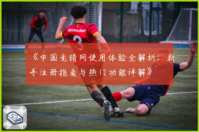 《中国竞猜网使用体验全解析：新手注册指南与热门功能详解》