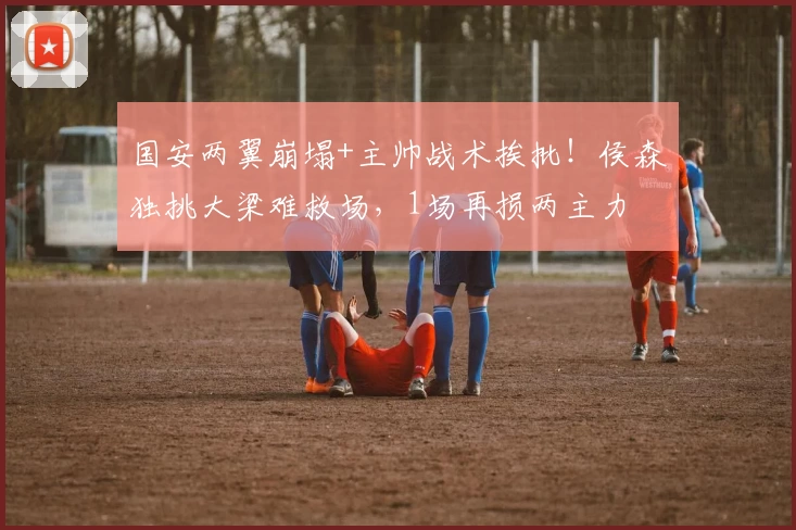 国安两翼崩塌+主帅战术挨批！侯森独挑大梁难救场，1场再损两主力
