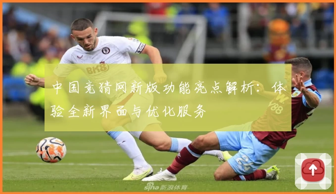 中国竞猜网新版功能亮点解析:体验全新界面与优化服务