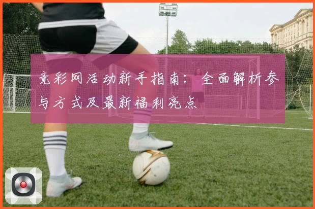 竞彩网活动新手指南：全面解析参与方式及最新福利亮点