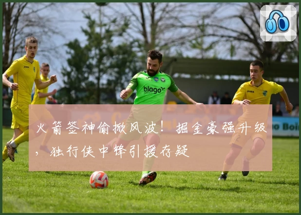 火箭签神偷掀风波!掘金豪强升级,独行侠中锋引援存疑